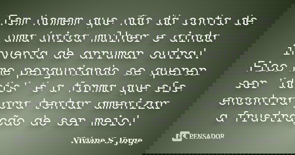 Tem homem que não dá conta de uma única mulher e ainda inventa de arrumar outra! Fico me perguntando se querer ser 'dois' é a forma que ele encontra pra tentar ... Frase de Viviane S. Jorge.