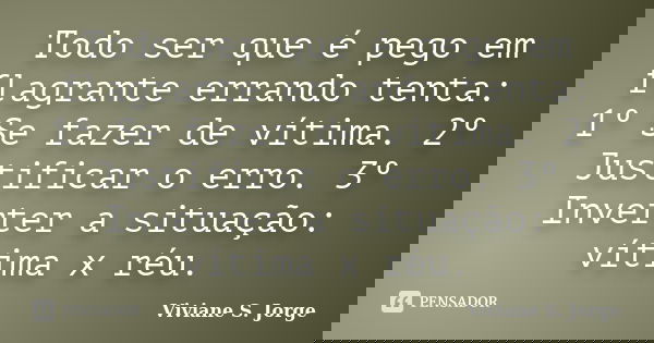 Todo ser que é pego em flagrante errando tenta: 1º Se fazer de vítima. 2º Justificar o erro. 3º Inverter a situação: vítima x réu.... Frase de Viviane S. Jorge.