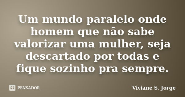 Um mundo paralelo onde homem que não sabe valorizar uma mulher, seja descartado por todas e fique sozinho pra sempre.... Frase de Viviane S. Jorge.