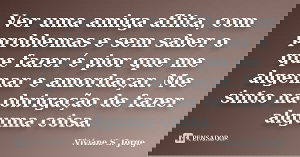 Ver uma amiga aflita, com problemas e sem saber o que fazer é pior que me algemar e amordaçar. Me sinto na obrigação de fazer alguma coisa.... Frase de Viviane S. Jorge.