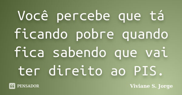 Você percebe que tá ficando pobre quando fica sabendo que vai ter direito ao PIS.... Frase de Viviane S. Jorge.