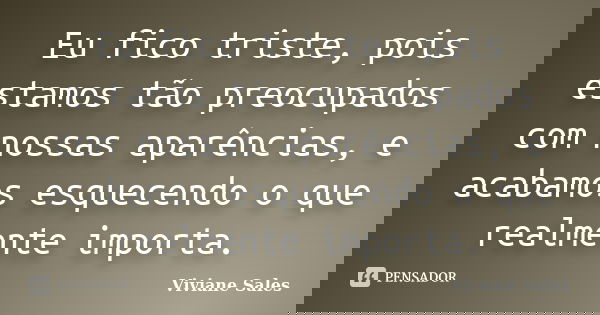 Eu fico triste, pois estamos tão preocupados com nossas aparências, e acabamos esquecendo o que realmente importa.... Frase de Viviane Sales.