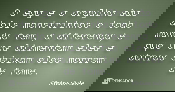O ego e o orgulho são dois monstrinhos e todo mundo tem, a diferença é que uns alimentam eles e outros deixam eles morrem de fome.... Frase de Viviane Sales.