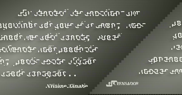 Eu tentei te ensinar um pouquinho do que é o amor, mas quando me dei conta, você realmente não poderia aprender, pois esta lição nasce em cada coração...... Frase de Viviane Tanabe.