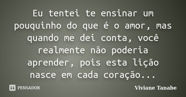 Eu tentei te ensinar um pouquinho do que é o amor, mas quando me dei conta, você realmente não poderia aprender, pois esta lição nasce em cada coração...... Frase de Viviane Tanabe.