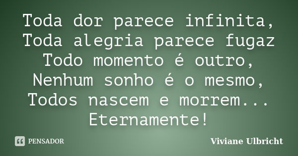 Toda dor parece infinita, Toda alegria parece fugaz Todo momento é outro, Nenhum sonho é o mesmo, Todos nascem e morrem... Eternamente!... Frase de Viviane Ulbricht.