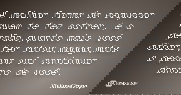 A melhor forma de esquecer quem te fez sofrer, é o perdão,quanto mais você odiar,ter raiva,magoa,mais a pessoa vai continuar dentro de você.... Frase de VivianeGropo.