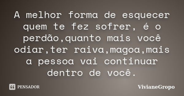 A melhor forma de esquecer quem te fez sofrer, é o perdão,quanto mais você odiar,ter raiva,magoa,mais a pessoa vai continuar dentro de você.... Frase de VivianeGropo.