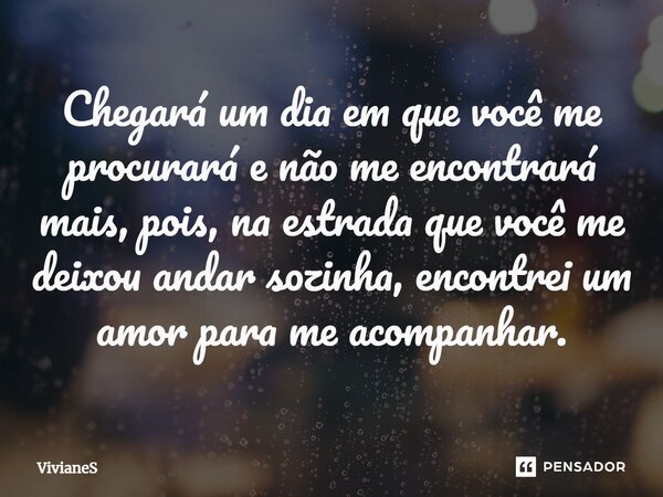 ⁠Chegará um dia em que você me procurará e não me encontrará mais, pois, na estrada que você me deixou andar sozinha, encontrei um amor para me acompanhar.... Frase de VivianeS.