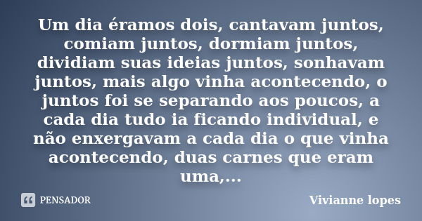 Um dia éramos dois, cantavam juntos, comiam juntos, dormiam juntos, dividiam suas ideias juntos, sonhavam juntos, mais algo vinha acontecendo, o juntos foi se s... Frase de Vivianne lopes.