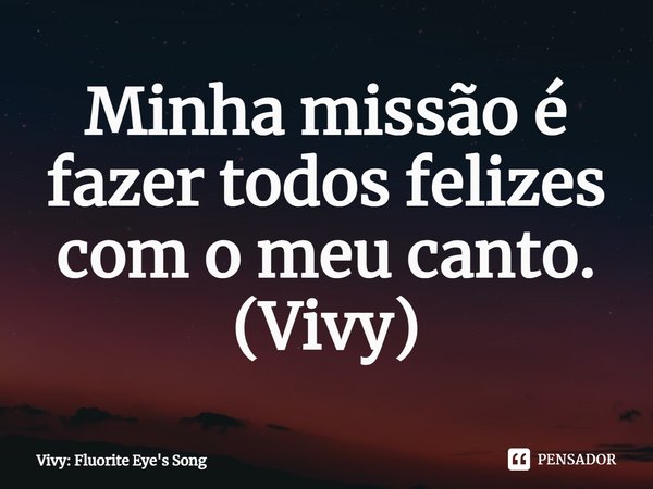 ⁠Minha missão é fazer todos felizes com o meu canto.
(Vivy)... Frase de Vivy: Fluorite Eye's Song.