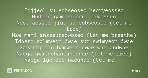 Eojjeol su eobseoseo beoryeosseo Modeun gamjeongeul jiwosseo Neol aesseo jiul su eobseoseo (let me free) Nae mami ansseureowoseo (let me breathe) Idaero salmyeo... Frase de Vixx.