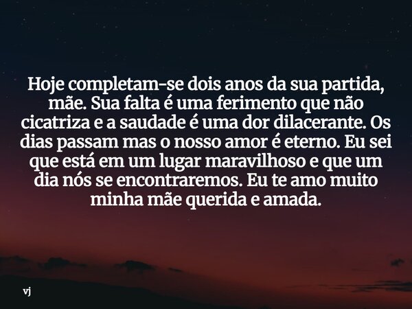 Hoje completam-se dois anos da sua partida, mãe. Sua falta é uma ferimento que não cicatriza e a saudade é uma dor dilacerante. Os dias passam mas o nosso amor ... Frase de vj.