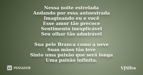 Nessa noite estrelada Andando por essa autoestrada Imaginando eu e você Esse amor tão precoce Sentimento inexplicável Seu olhar tão admirável Sua pele Branca co... Frase de VJSilva.