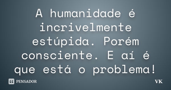 A humanidade é incrivelmente estúpida. Porém consciente. E aí é que está o problema!... Frase de VK.