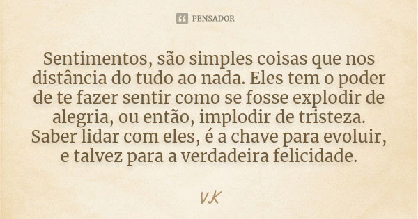 Sentimentos, são simples coisas que nos distância do tudo ao nada. Eles tem o poder de te fazer sentir como se fosse explodir de alegria, ou então, implodir de ... Frase de VK.