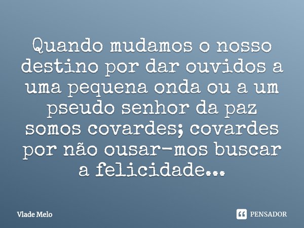 ⁠Quando mudamos o nosso destino por dar ouvidos a uma pequena onda ou a um pseudo senhor da paz somos covardes; covardes por não ousar-mos buscar a felicidade..... Frase de Vlade Melo.