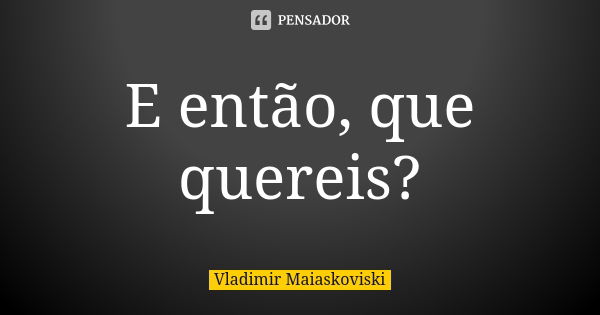 E então, que quereis?... Frase de Vladimir Maiaskoviski.