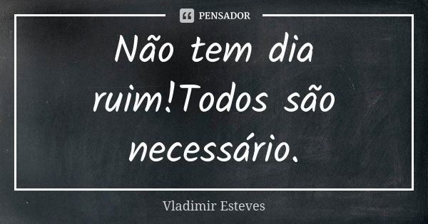 Não tem dia ruim!Todos são necessário.... Frase de Vladimir Esteves.