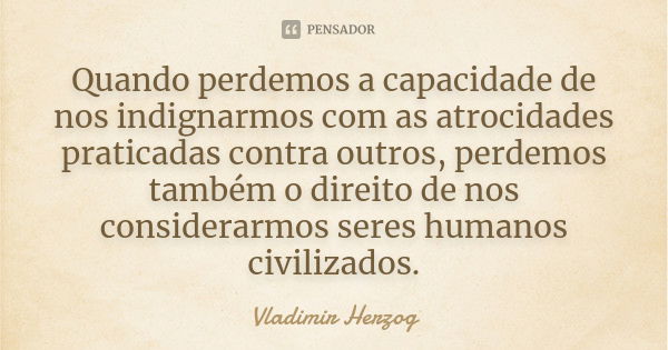 Quando perdemos a capacidade de nos indignarmos com as atrocidades praticadas contra outros, perdemos também o direito de nos considerarmos seres humanos civili... Frase de Vladimir Herzog.