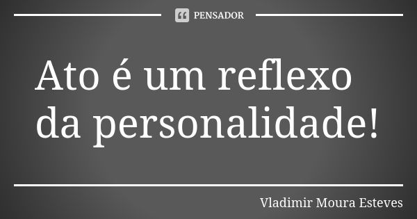 Ato é um reflexo da personalidade!... Frase de Vladimir Moura Esteves.