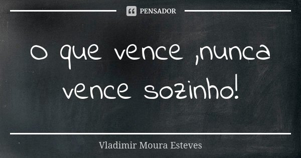 O que vence ,nunca vence sozinho!... Frase de Vladimir Moura Esteves.