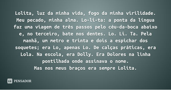 Lolita, luz da minha vida, fogo da minha virilidade. Meu pecado, minha alma. Lo-li-ta: a ponta da língua faz uma viagem de três passos pelo céu-da-boca abaixo e... Frase de Vladimir Nabokov.