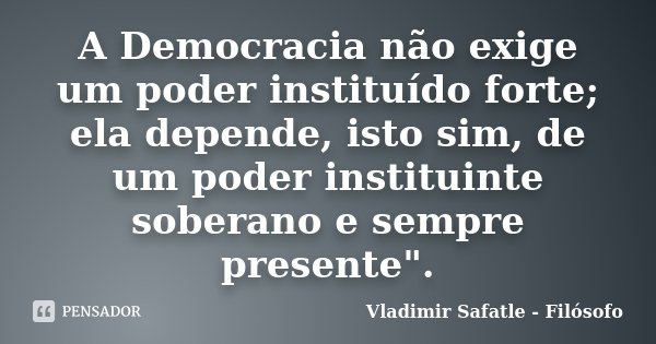 A Democracia não exige um poder instituído forte; ela depende, isto sim, de um poder instituinte soberano e sempre presente".... Frase de Vladimir Safatle - Filósofo.