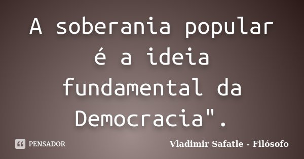 A soberania popular é a ideia fundamental da Democracia".... Frase de Vladimir Safatle - Filósofo.