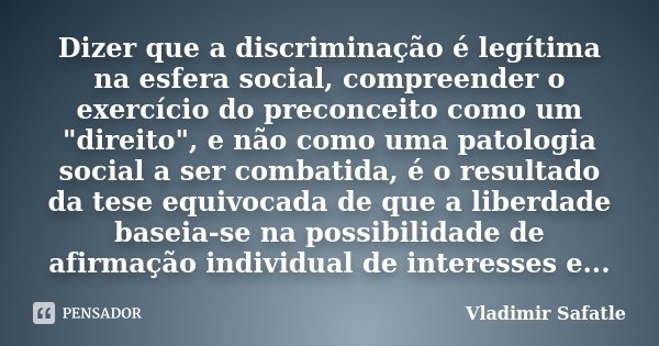 Dizer que a discriminação é legítima na esfera social, compreender o exercício do preconceito como um "direito", e não como uma patologia social a ser... Frase de Vladimir Safatle.
