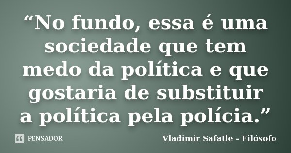 “No fundo, essa é uma sociedade que tem medo da política e que gostaria de substituir a política pela polícia.”... Frase de Vladimir Safatle - Filósofo.