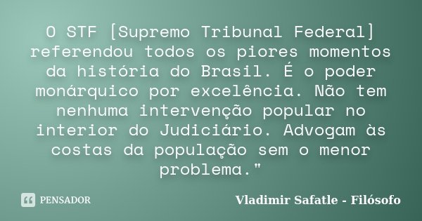 O STF [Supremo Tribunal Federal] referendou todos os piores momentos da história do Brasil. É o poder monárquico por excelência. Não tem nenhuma intervenção pop... Frase de Vladimir Safatle - Filósofo.