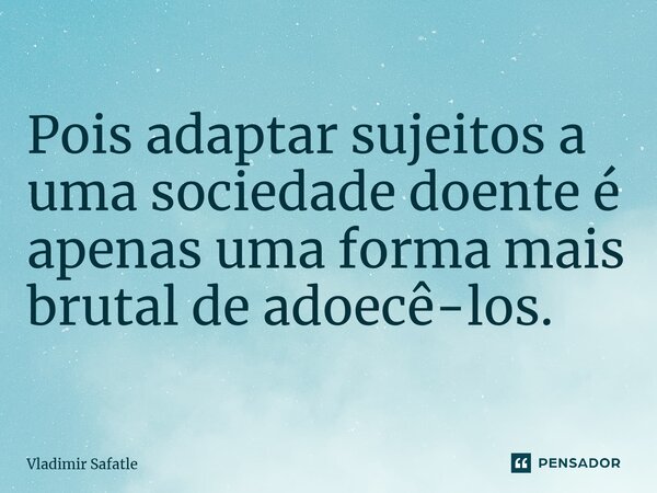 ⁠Pois adaptar sujeitos a uma sociedade doente é apenas uma forma mais brutal de adoecê-los.... Frase de Vladimir Safatle.