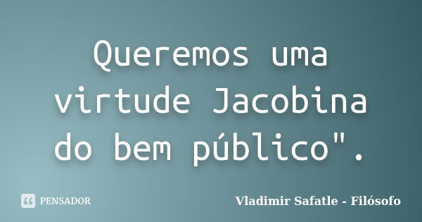 Queremos uma virtude Jacobina do bem público".... Frase de Vladimir Safatle - Filósofo.