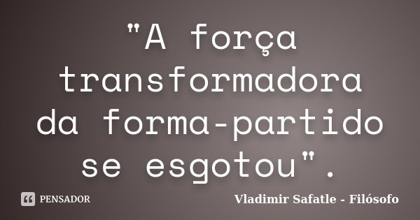 "A força transformadora da forma-partido se esgotou".... Frase de Vladimir Safatle - Filósofo.