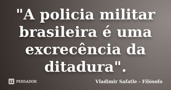 "A policia militar brasileira é uma excrecência da ditadura".... Frase de Vladimir Safatle - Filósofo.