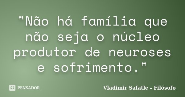 "Não há família que não seja o núcleo produtor de neuroses e sofrimento."... Frase de Vladimir Safatle - Filósofo.