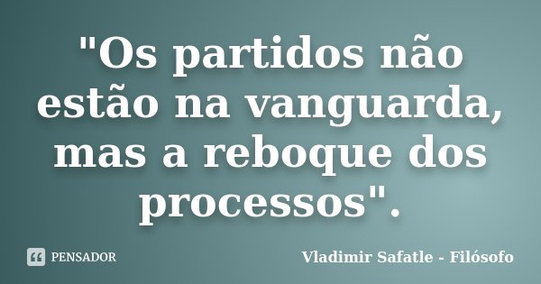"Os partidos não estão na vanguarda, mas a reboque dos processos".... Frase de Vladimir Safatle - Filósofo.