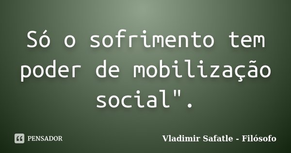 Só o sofrimento tem poder de mobilização social".... Frase de Vladimir Safatle - Filósofo.