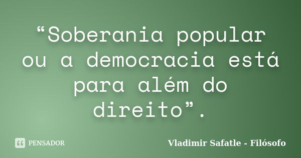 “Soberania popular ou a democracia está para além do direito”.... Frase de Vladimir Safatle - Filósofo.