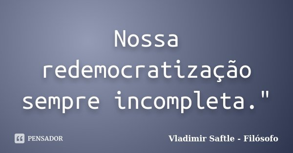 Nossa redemocratização sempre incompleta."... Frase de Vladimir Saftle - Filósofo.
