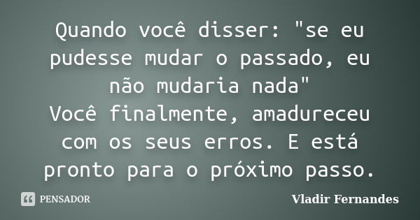 Quando você disser: "se eu pudesse mudar o passado, eu não mudaria nada" Você finalmente, amadureceu com os seus erros. E está pronto para o próximo p... Frase de Vladir Fernandes.