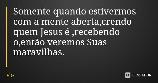 Somente quando estivermos com a mente aberta,crendo quem Jesus é ,recebendo o,então veremos Suas maravilhas.... Frase de VlG.