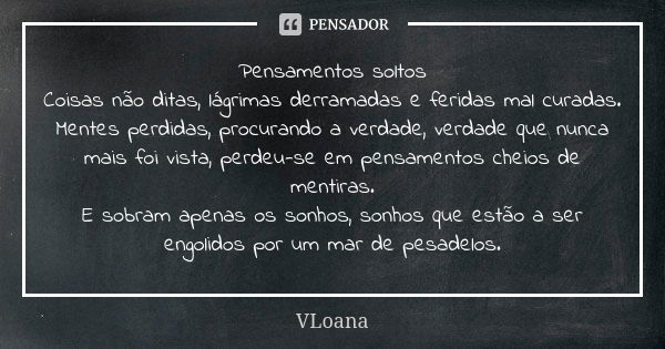 Pensamentos soltos Coisas não ditas, lágrimas derramadas e feridas mal curadas. Mentes perdidas, procurando a verdade, verdade que nunca mais foi vista, perdeu-... Frase de VLoana.