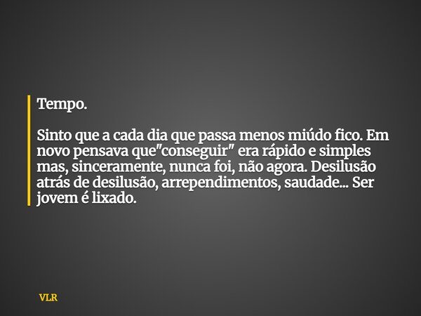 Tempo. Sinto que a cada dia que passa menos miúdo fico. Em novo pensava que "conseguir" era rápido e simples mas, sinceramente, nunca foi, não agora.... Frase de VLR.