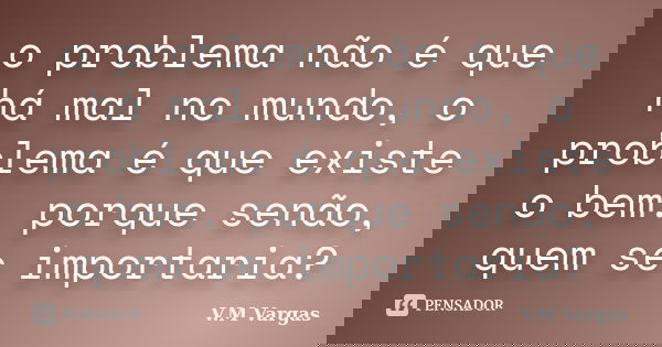 o problema não é que há mal no mundo, o problema é que existe o bem. porque senão, quem se importaria?... Frase de V.M Vargas.