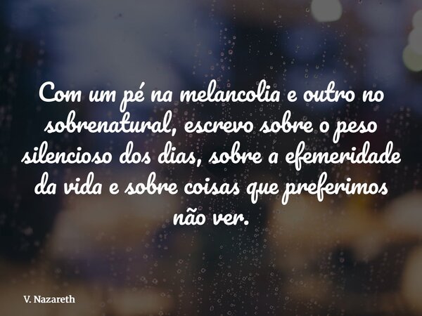 Com um pé na melancolia e outro no sobrenatural, escrevo sobre o peso silencioso dos dias, sobre a efemeridade da vida e sobre coisas que preferimos não ver.... Frase de V. Nazareth.
