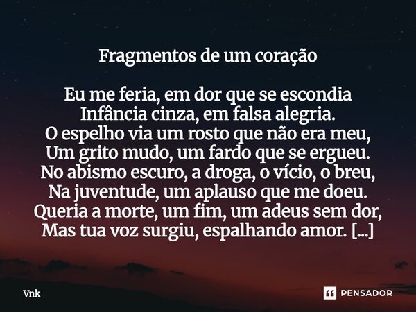 Fragmentos de um coração Eu me feria, em dor que se escondia Infância cinza, em falsa alegria. O espelho via um rosto que não era meu, Um grito mudo, um fardo ... Frase de Vnk.