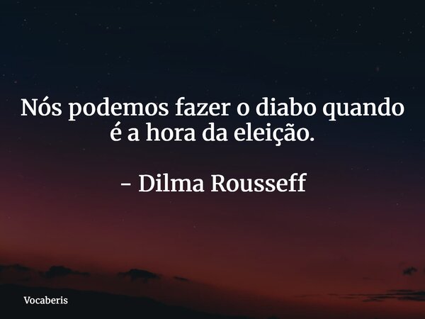 Nós podemos fazer o diabo quando é a hora da eleição. - Dilma Rousseff... Frase de vocaberis.