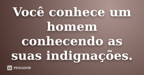 Você conhece um homem conhecendo as suas indignações.